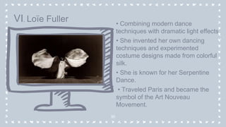 • Combining modern dance
techniques with dramatic light effects
• She invented her own dancing
techniques and experimented
costume designs made from colorful
silk.
• She is known for her Serpentine
Dance.
• Traveled Paris and became the
symbol of the Art Nouveau
Movement.
30
VI. Loïe Fuller
 
