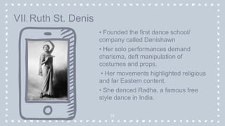 • Founded the first dance school/
company called Denishawn
• Her solo performances demand
charisma, deft manipulation of
costumes and props.
• Her movements highlighted religious
and far Eastern content.
• She danced Radha, a famous free
style dance in India.
31
VII. Ruth St. Denis
 