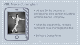 • At age 20, he became a
professional solo dancer in Martha
Graham Dance Company.
• When he got arthritis, he used
computer as a choreographic tool
• Software DanceForm
32
VIII. Merce Cunningham
 