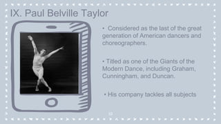 • Considered as the last of the great
generation of American dancers and
choreographers.
• Titled as one of the Giants of the
Modern Dance, including Graham,
Cunningham, and Duncan.
• His company tackles all subjects
33
IX. Paul Belville Taylor
 