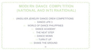 MODE RN DANCE COMPE TITION
(NATIONAL AND INTE RNATIONAL)
I. UNISILVER JEWELRY DANCE CREW COMPETITIONS
II. DANCE LIFE 3
III. WORLD OF DANCE PHILIPPINES
IV. DANCE ACADEMY
V. THE NEXT STEP
VI. DANCE MOMS
VII.TURN IT UP
VIII. SHAKE THE GROUND
34
 