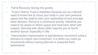 • Fall & Recovery Giving into gravity.
• Trust in Dance Trust is important because you as a dancer
need to know how to move your body in your own personal
space and the need to train your awareness of and amongst
other dancers. Dance is a communal activity, therefore you
need to be aware of others space and treat each other with
respect. Dancing with others often requires you to touch
another dancer especially in lifts
• Improvisation Improvisation is spontaneous movement using a
stimulus to inspire new movement. It is when you make up
movements without having planned or prepared them
beforehand.
38
 