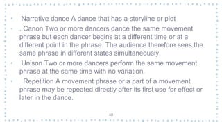 • Narrative dance A dance that has a storyline or plot
• . Canon Two or more dancers dance the same movement
phrase but each dancer begins at a different time or at a
different point in the phrase. The audience therefore sees the
same phrase in different states simultaneously.
• Unison Two or more dancers perform the same movement
phrase at the same time with no variation.
• Repetition A movement phrase or a part of a movement
phrase may be repeated directly after its first use for effect or
later in the dance.
40
 