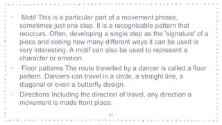• Motif This is a particular part of a movement phrase,
sometimes just one step. It is a recognisable pattern that
reoccurs. Often, developing a single step as the 'signature' of a
piece and seeing how many different ways it can be used is
very interesting. A motif can also be used to represent a
character or emotion.
• Floor patterns The route travelled by a dancer is called a floor
pattern. Dancers can travel in a circle, a straight line, a
diagonal or even a butterfly design.
• Directions Including the direction of travel, any direction a
movement is made front place.
41
 