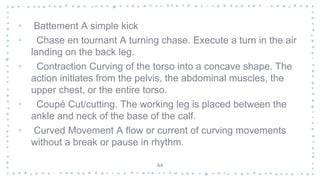 • Battement A simple kick
• Chase en tournant A turning chase. Execute a turn in the air
landing on the back leg.
• Contraction Curving of the torso into a concave shape. The
action initiates from the pelvis, the abdominal muscles, the
upper chest, or the entire torso.
• Coupé Cut/cutting. The working leg is placed between the
ankle and neck of the base of the calf.
• Curved Movement A flow or current of curving movements
without a break or pause in rhythm.
44
 