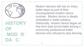 Modern dancers still rely on many
ballet steps as part of their
choreographed modern dance
routines . Modern dance is deeply
embedded in ballet syllabus.
Historically, modern dance began as
free form style lyrical ballet among a
community professional ballet
dancers who refused to stop dancing.
9
 