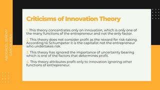 ABOGADO,
JEREMY
GARCIA,
KYLA
Criticisms of Innovation Theory
1. This theory concentrates only on innovation, which is only one of
the many functions of the entrepreneur and not the only factor.
2. This theory does not consider profit as the reward for risk-taking.
According to Schumpeter it is the capitalist not the entrepreneur
who undertakes risk.
3. This theory has ignored the importance of uncertainty bearing
which is one of the factors that determines profit.
4. This theory attributes profit only to innovation ignoring other
functions of entrepreneur.
 