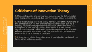 DE
MESSA,
APRILLE
JALLA,
JOANA
JOY
Criticisms of Innovation Theory
5. Monopoly profits are permanent in nature while Schumpeter
says that profits (resulting due to innovation) occur temporarily.
6. This theory has presented a very narrow view of the functions of
the entrepreneur. He not only introduces innovation but he is
equally responsible for proper organization of the business. As
such profit is not merely due to innovation. It is also due to
organizational work performed by the entrepreneur. As it is well
known, every entrepreneur does not innovate and yet he must
earn profit, if he is to stay in business.
7. It is an incomplete theory because it has failed to explain all the
factors that influence profit.
 