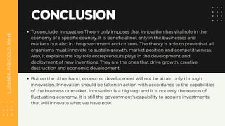 LUSANTA,
PRECIOUS
ANNE
CONCLUSION
To conclude, Innovation Theory only imposes that innovation has vital role in the
economy of a specific country. It is beneficial not only in the businesses and
markets but also in the government and citizens. The theory is able to prove that all
organisms must innovate to sustain growth, market position and competitiveness.
Also, it explains the key role entrepreneurs plays in the development and
deployment of new inventions. They are the ones that drive growth, creative
destruction and economic development.
But on the other hand, economic development will not be attain only through
innovation. Innovation should be taken in action with accordance to the capabilities
of the business or market. Innovation is a big step and it is not only the reason of
fluctuating economy. It is still the government's capability to acquire investments
that will innovate what we have now.
 
