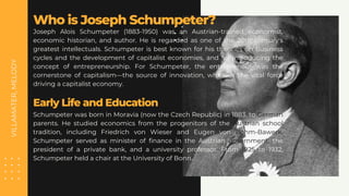 VILLAMATER,
MELODY
Joseph Alois Schumpeter (1883-1950) was an Austrian-trained economist,
economic historian, and author. He is regarded as one of the 20th century's
greatest intellectuals. Schumpeter is best known for his theories on business
cycles and the development of capitalist economies, and for introducing the
concept of entrepreneurship. For Schumpeter, the entrepreneur was the
cornerstone of capitalism—the source of innovation, which is the vital force
driving a capitalist economy.
Who is Joseph Schumpeter?
Schumpeter was born in Moravia (now the Czech Republic) in 1883, to German
parents. He studied economics from the progenitors of the Austrian school
tradition, including Friedrich von Wieser and Eugen von Bohm-Bawerk.
Schumpeter served as minister of finance in the Austrian government, the
president of a private bank, and a university professor. From 1925 to 1932,
Schumpeter held a chair at the University of Bonn.
Early Life and Education
 