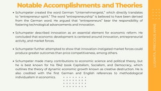 LUSANTA,
PRECIOUS
ANNE
Notable Accomplishments and Theories
Schumpeter created the word German “Unternehmergeist,” which directly translates
to “entrepreneur-spirit.” The word “entrepreneurship” is believed to have been derived
from the German word. He argued that “entrepreneurs” bear the responsibility of
fostering technological advancements and innovation.
Schumpeter described innovation as an essential element for economic reform. He
concluded that economic development is centered around innovation, entrepreneurial
activity, and market forces.
Schumpeter further attempted to show that innovation-instigated market forces could
produce greater outcomes than price competitiveness, among others.
Schumpeter made many contributions to economic science and political theory, but
he is best known for his 1942 book Capitalism, Socialism, and Democracy, which
outlines the theory of dynamic economic growth known as creative destruction. He is
also credited with the first German and English references to methodological
individualism in economics.
 