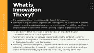 MEDALLADA,
MARY
GRACE
What is
Innovation
Theory?
The Innovation Theory was proposed by Joseph Schumpeter.
Schumpeter argued that all organizations seeking profit must innovate in order to
maintain growth, market positions, and competitiveness. This will lead to different
employment of the economic system’s existing supplies of productive means.
He also believed that innovation is considered as an important driver of
competitiveness and economic dynamics.
Furthermore, Schumpeter believed that innovation is the center of economic
change that causes gales of “creative destruction”, a term created by J. Schumpeter
on Capitalism, Socialism and Democracy.
According to Schumpeter (1942), "Creative Destruction is the innovation process of
industrial mutation, that incessantly revolutionizes the economic structure from
within, incessantly destroying the old one, incessantly creating a new one".
 
