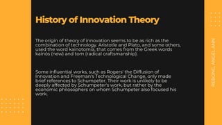 REBONG,
ANGEL
ANN
History of Innovation Theory
The origin of theory of innovation seems to be as rich as the
combination of technology. Aristotle and Plato, and some others,
used the word kainotomia, that comes from the Greek words
kainós (new) and tom (radical craftsmanship).
Some influential works, such as Rogers' the Diffusion of
Innovation and Freeman's Technological Change, only made
brief references to Schumpeter. Their work is unlikely to be
deeply affected by Schumpeter's work, but rather by the
economic philosophers on whom Schumpeter also focused his
work.
 