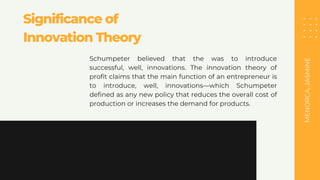 MENORCA,
JASMINE
Significance of
Innovation Theory
Schumpeter believed that the was to introduce
successful, well, innovations. The innovation theory of
profit claims that the main function of an entrepreneur is
to introduce, well, innovations—which Schumpeter
defined as any new policy that reduces the overall cost of
production or increases the demand for products.
 