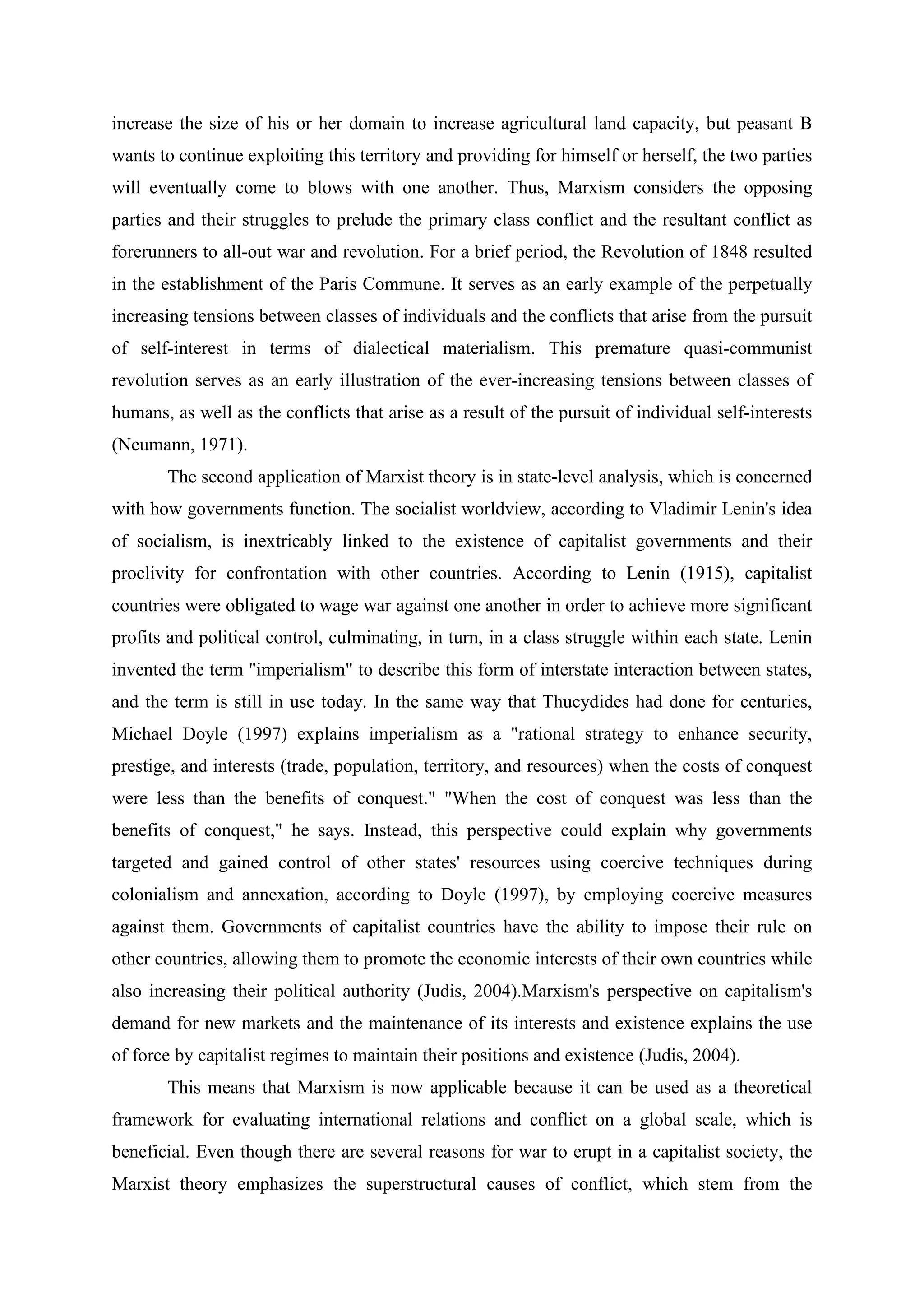 increase the size of his or her domain to increase agricultural land capacity, but peasant B
wants to continue exploiting this territory and providing for himself or herself, the two parties
will eventually come to blows with one another. Thus, Marxism considers the opposing
parties and their struggles to prelude the primary class conflict and the resultant conflict as
forerunners to all-out war and revolution. For a brief period, the Revolution of 1848 resulted
in the establishment of the Paris Commune. It serves as an early example of the perpetually
increasing tensions between classes of individuals and the conflicts that arise from the pursuit
of self-interest in terms of dialectical materialism. This premature quasi-communist
revolution serves as an early illustration of the ever-increasing tensions between classes of
humans, as well as the conflicts that arise as a result of the pursuit of individual self-interests
(Neumann, 1971).
The second application of Marxist theory is in state-level analysis, which is concerned
with how governments function. The socialist worldview, according to Vladimir Lenin's idea
of socialism, is inextricably linked to the existence of capitalist governments and their
proclivity for confrontation with other countries. According to Lenin (1915), capitalist
countries were obligated to wage war against one another in order to achieve more significant
profits and political control, culminating, in turn, in a class struggle within each state. Lenin
invented the term "imperialism" to describe this form of interstate interaction between states,
and the term is still in use today. In the same way that Thucydides had done for centuries,
Michael Doyle (1997) explains imperialism as a "rational strategy to enhance security,
prestige, and interests (trade, population, territory, and resources) when the costs of conquest
were less than the benefits of conquest." "When the cost of conquest was less than the
benefits of conquest," he says. Instead, this perspective could explain why governments
targeted and gained control of other states' resources using coercive techniques during
colonialism and annexation, according to Doyle (1997), by employing coercive measures
against them. Governments of capitalist countries have the ability to impose their rule on
other countries, allowing them to promote the economic interests of their own countries while
also increasing their political authority (Judis, 2004).Marxism's perspective on capitalism's
demand for new markets and the maintenance of its interests and existence explains the use
of force by capitalist regimes to maintain their positions and existence (Judis, 2004).
This means that Marxism is now applicable because it can be used as a theoretical
framework for evaluating international relations and conflict on a global scale, which is
beneficial. Even though there are several reasons for war to erupt in a capitalist society, the
Marxist theory emphasizes the superstructural causes of conflict, which stem from the
 