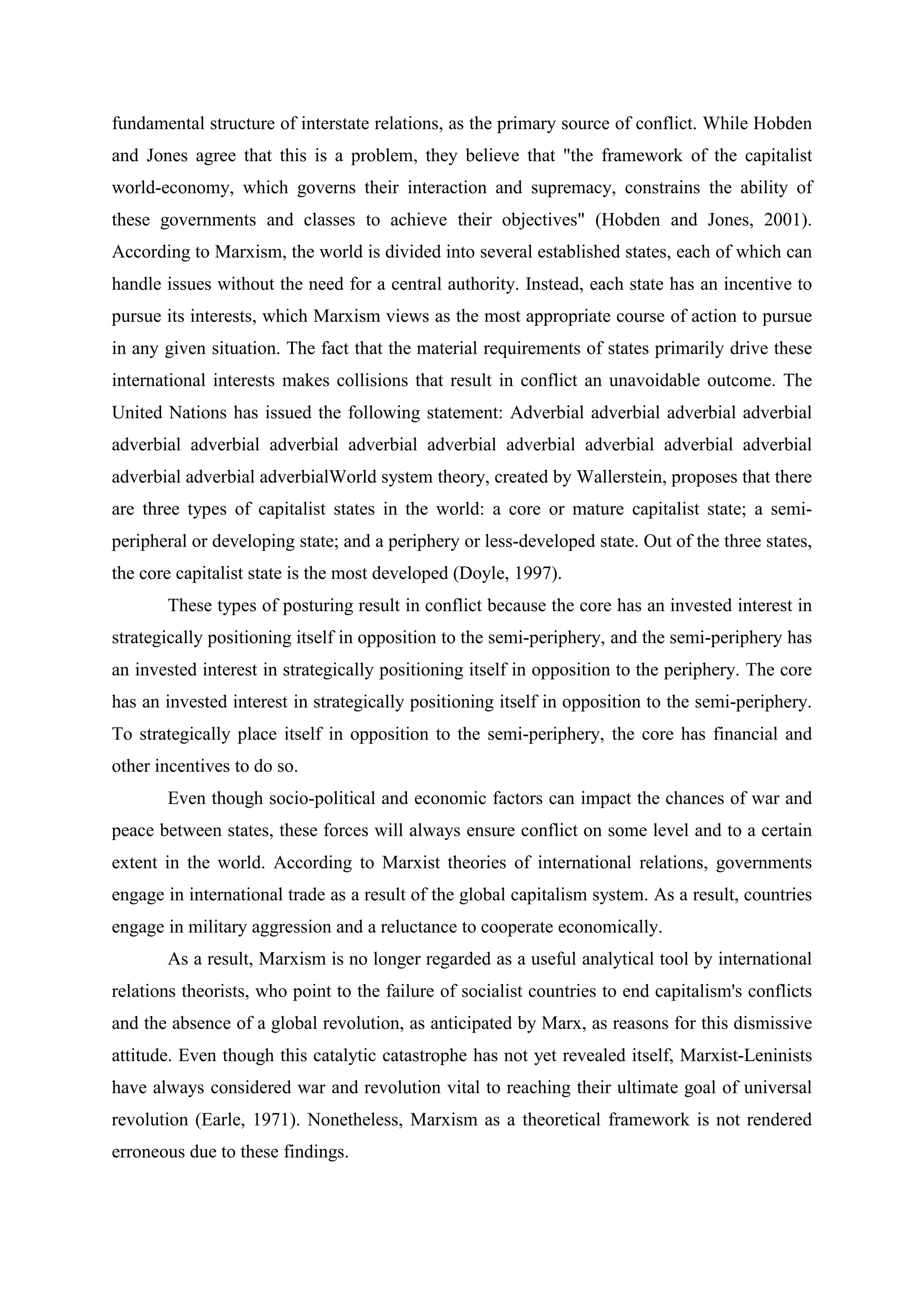 fundamental structure of interstate relations, as the primary source of conflict. While Hobden
and Jones agree that this is a problem, they believe that "the framework of the capitalist
world-economy, which governs their interaction and supremacy, constrains the ability of
these governments and classes to achieve their objectives" (Hobden and Jones, 2001).
According to Marxism, the world is divided into several established states, each of which can
handle issues without the need for a central authority. Instead, each state has an incentive to
pursue its interests, which Marxism views as the most appropriate course of action to pursue
in any given situation. The fact that the material requirements of states primarily drive these
international interests makes collisions that result in conflict an unavoidable outcome. The
United Nations has issued the following statement: Adverbial adverbial adverbial adverbial
adverbial adverbial adverbial adverbial adverbial adverbial adverbial adverbial adverbial
adverbial adverbial adverbialWorld system theory, created by Wallerstein, proposes that there
are three types of capitalist states in the world: a core or mature capitalist state; a semi-
peripheral or developing state; and a periphery or less-developed state. Out of the three states,
the core capitalist state is the most developed (Doyle, 1997).
These types of posturing result in conflict because the core has an invested interest in
strategically positioning itself in opposition to the semi-periphery, and the semi-periphery has
an invested interest in strategically positioning itself in opposition to the periphery. The core
has an invested interest in strategically positioning itself in opposition to the semi-periphery.
To strategically place itself in opposition to the semi-periphery, the core has financial and
other incentives to do so.
Even though socio-political and economic factors can impact the chances of war and
peace between states, these forces will always ensure conflict on some level and to a certain
extent in the world. According to Marxist theories of international relations, governments
engage in international trade as a result of the global capitalism system. As a result, countries
engage in military aggression and a reluctance to cooperate economically.
As a result, Marxism is no longer regarded as a useful analytical tool by international
relations theorists, who point to the failure of socialist countries to end capitalism's conflicts
and the absence of a global revolution, as anticipated by Marx, as reasons for this dismissive
attitude. Even though this catalytic catastrophe has not yet revealed itself, Marxist-Leninists
have always considered war and revolution vital to reaching their ultimate goal of universal
revolution (Earle, 1971). Nonetheless, Marxism as a theoretical framework is not rendered
erroneous due to these findings.
 
