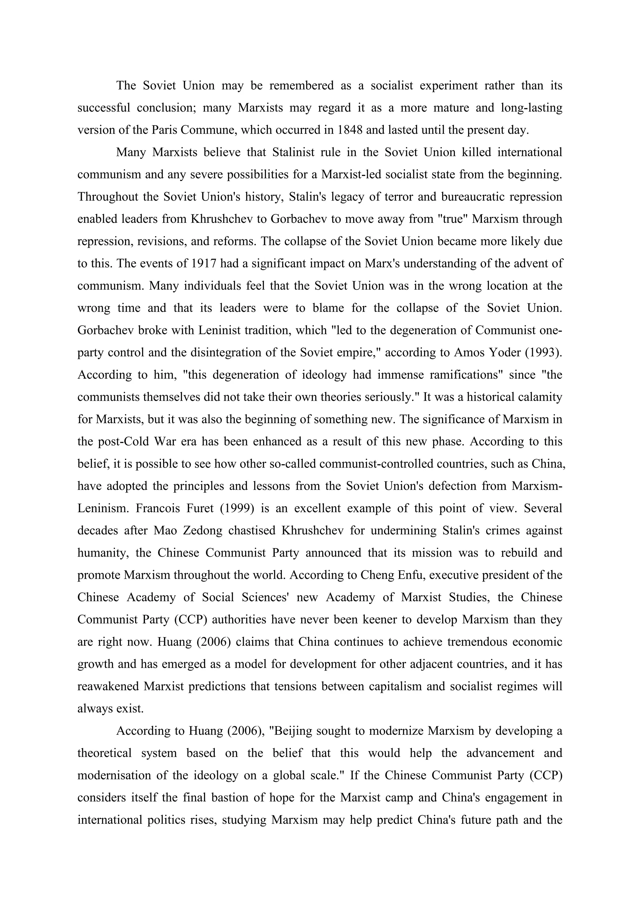 The Soviet Union may be remembered as a socialist experiment rather than its
successful conclusion; many Marxists may regard it as a more mature and long-lasting
version of the Paris Commune, which occurred in 1848 and lasted until the present day.
Many Marxists believe that Stalinist rule in the Soviet Union killed international
communism and any severe possibilities for a Marxist-led socialist state from the beginning.
Throughout the Soviet Union's history, Stalin's legacy of terror and bureaucratic repression
enabled leaders from Khrushchev to Gorbachev to move away from "true" Marxism through
repression, revisions, and reforms. The collapse of the Soviet Union became more likely due
to this. The events of 1917 had a significant impact on Marx's understanding of the advent of
communism. Many individuals feel that the Soviet Union was in the wrong location at the
wrong time and that its leaders were to blame for the collapse of the Soviet Union.
Gorbachev broke with Leninist tradition, which "led to the degeneration of Communist one-
party control and the disintegration of the Soviet empire," according to Amos Yoder (1993).
According to him, "this degeneration of ideology had immense ramifications" since "the
communists themselves did not take their own theories seriously." It was a historical calamity
for Marxists, but it was also the beginning of something new. The significance of Marxism in
the post-Cold War era has been enhanced as a result of this new phase. According to this
belief, it is possible to see how other so-called communist-controlled countries, such as China,
have adopted the principles and lessons from the Soviet Union's defection from Marxism-
Leninism. Francois Furet (1999) is an excellent example of this point of view. Several
decades after Mao Zedong chastised Khrushchev for undermining Stalin's crimes against
humanity, the Chinese Communist Party announced that its mission was to rebuild and
promote Marxism throughout the world. According to Cheng Enfu, executive president of the
Chinese Academy of Social Sciences' new Academy of Marxist Studies, the Chinese
Communist Party (CCP) authorities have never been keener to develop Marxism than they
are right now. Huang (2006) claims that China continues to achieve tremendous economic
growth and has emerged as a model for development for other adjacent countries, and it has
reawakened Marxist predictions that tensions between capitalism and socialist regimes will
always exist.
According to Huang (2006), "Beijing sought to modernize Marxism by developing a
theoretical system based on the belief that this would help the advancement and
modernisation of the ideology on a global scale." If the Chinese Communist Party (CCP)
considers itself the final bastion of hope for the Marxist camp and China's engagement in
international politics rises, studying Marxism may help predict China's future path and the
 