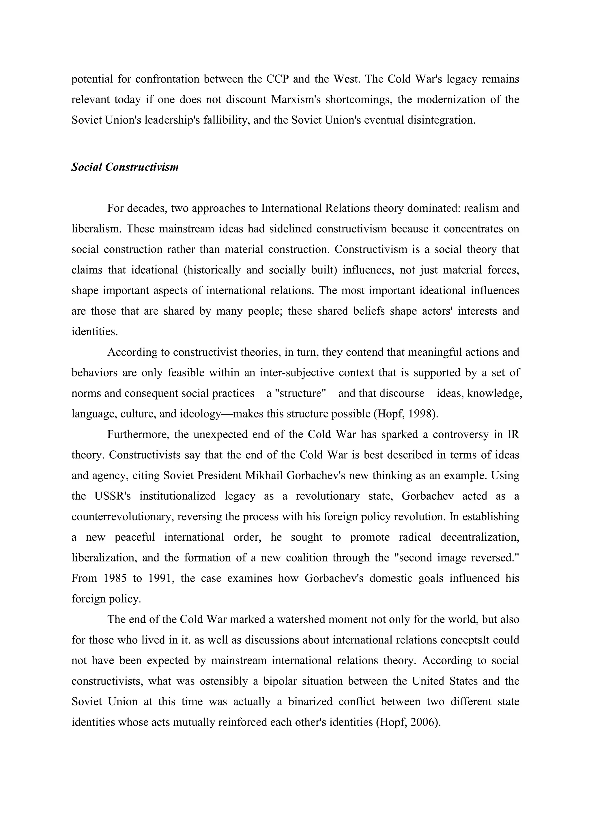 potential for confrontation between the CCP and the West. The Cold War's legacy remains
relevant today if one does not discount Marxism's shortcomings, the modernization of the
Soviet Union's leadership's fallibility, and the Soviet Union's eventual disintegration.
Social Constructivism
For decades, two approaches to International Relations theory dominated: realism and
liberalism. These mainstream ideas had sidelined constructivism because it concentrates on
social construction rather than material construction. Constructivism is a social theory that
claims that ideational (historically and socially built) influences, not just material forces,
shape important aspects of international relations. The most important ideational influences
are those that are shared by many people; these shared beliefs shape actors' interests and
identities.
According to constructivist theories, in turn, they contend that meaningful actions and
behaviors are only feasible within an inter-subjective context that is supported by a set of
norms and consequent social practices—a "structure"—and that discourse—ideas, knowledge,
language, culture, and ideology—makes this structure possible (Hopf, 1998).
Furthermore, the unexpected end of the Cold War has sparked a controversy in IR
theory. Constructivists say that the end of the Cold War is best described in terms of ideas
and agency, citing Soviet President Mikhail Gorbachev's new thinking as an example. Using
the USSR's institutionalized legacy as a revolutionary state, Gorbachev acted as a
counterrevolutionary, reversing the process with his foreign policy revolution. In establishing
a new peaceful international order, he sought to promote radical decentralization,
liberalization, and the formation of a new coalition through the "second image reversed."
From 1985 to 1991, the case examines how Gorbachev's domestic goals influenced his
foreign policy.
The end of the Cold War marked a watershed moment not only for the world, but also
for those who lived in it. as well as discussions about international relations conceptsIt could
not have been expected by mainstream international relations theory. According to social
constructivists, what was ostensibly a bipolar situation between the United States and the
Soviet Union at this time was actually a binarized conflict between two different state
identities whose acts mutually reinforced each other's identities (Hopf, 2006).
 