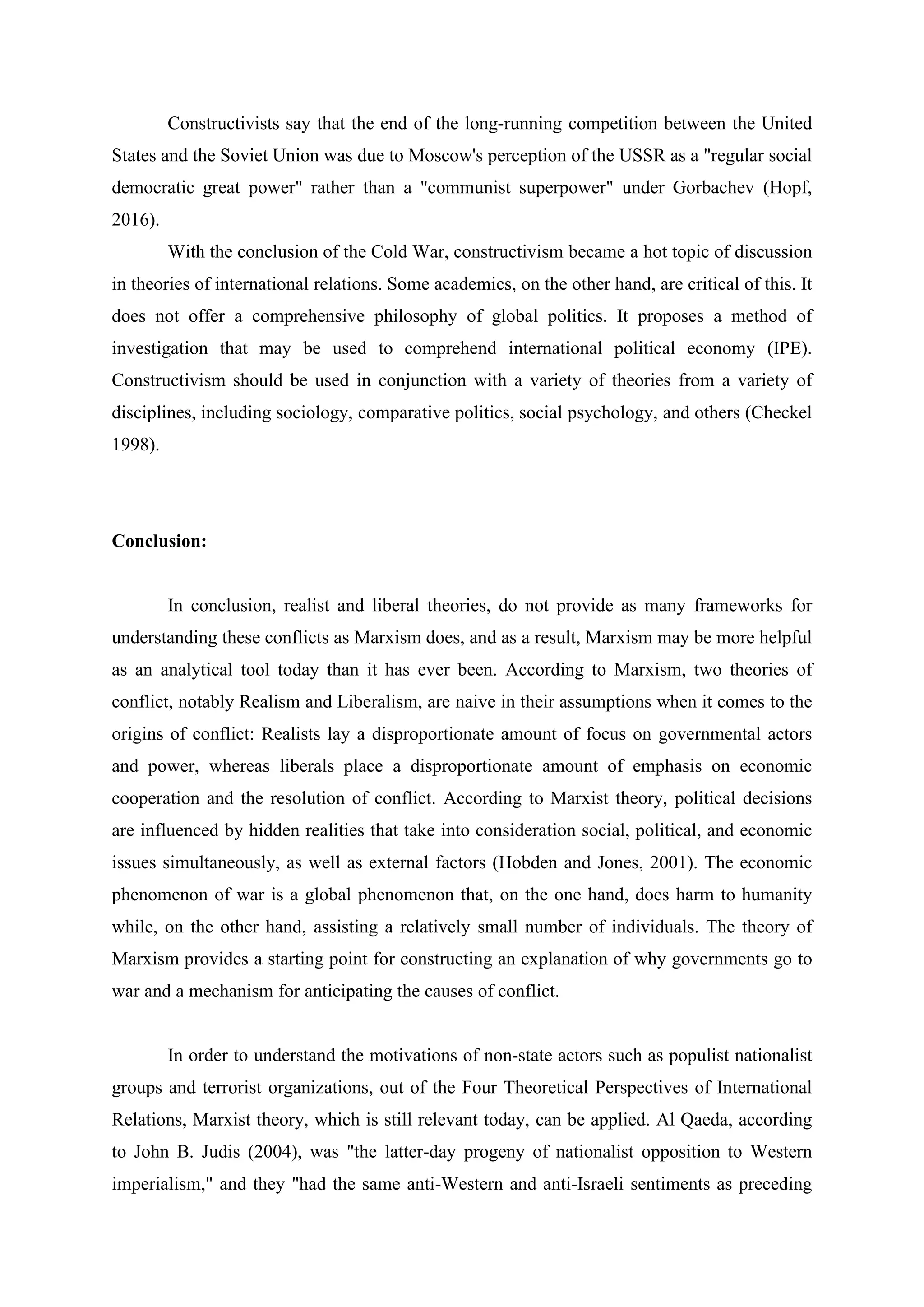 Constructivists say that the end of the long-running competition between the United
States and the Soviet Union was due to Moscow's perception of the USSR as a "regular social
democratic great power" rather than a "communist superpower" under Gorbachev (Hopf,
2016).
With the conclusion of the Cold War, constructivism became a hot topic of discussion
in theories of international relations. Some academics, on the other hand, are critical of this. It
does not offer a comprehensive philosophy of global politics. It proposes a method of
investigation that may be used to comprehend international political economy (IPE).
Constructivism should be used in conjunction with a variety of theories from a variety of
disciplines, including sociology, comparative politics, social psychology, and others (Checkel
1998).
Conclusion:
In conclusion, realist and liberal theories, do not provide as many frameworks for
understanding these conflicts as Marxism does, and as a result, Marxism may be more helpful
as an analytical tool today than it has ever been. According to Marxism, two theories of
conflict, notably Realism and Liberalism, are naive in their assumptions when it comes to the
origins of conflict: Realists lay a disproportionate amount of focus on governmental actors
and power, whereas liberals place a disproportionate amount of emphasis on economic
cooperation and the resolution of conflict. According to Marxist theory, political decisions
are influenced by hidden realities that take into consideration social, political, and economic
issues simultaneously, as well as external factors (Hobden and Jones, 2001). The economic
phenomenon of war is a global phenomenon that, on the one hand, does harm to humanity
while, on the other hand, assisting a relatively small number of individuals. The theory of
Marxism provides a starting point for constructing an explanation of why governments go to
war and a mechanism for anticipating the causes of conflict.
In order to understand the motivations of non-state actors such as populist nationalist
groups and terrorist organizations, out of the Four Theoretical Perspectives of International
Relations, Marxist theory, which is still relevant today, can be applied. Al Qaeda, according
to John B. Judis (2004), was "the latter-day progeny of nationalist opposition to Western
imperialism," and they "had the same anti-Western and anti-Israeli sentiments as preceding
 