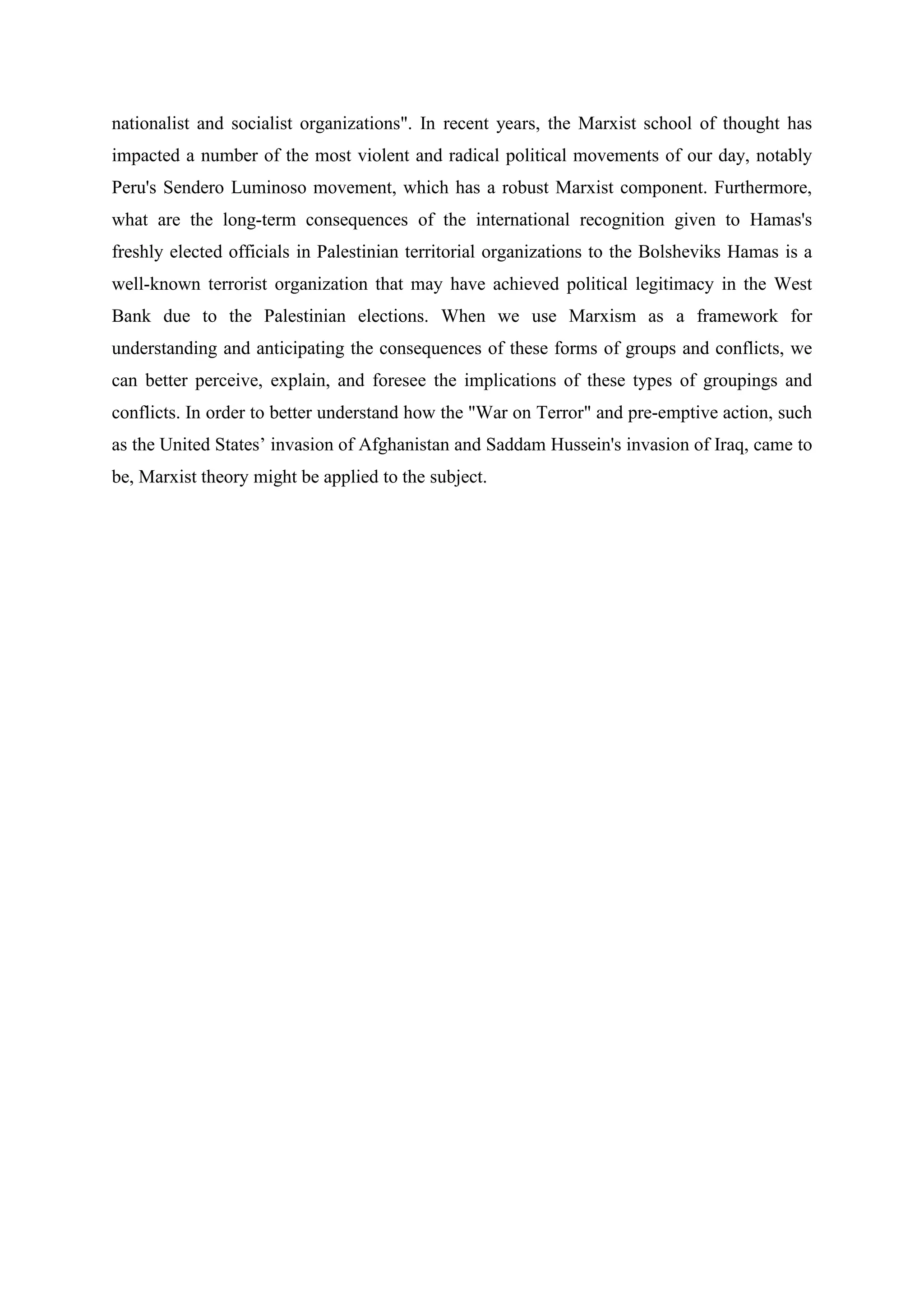 nationalist and socialist organizations". In recent years, the Marxist school of thought has
impacted a number of the most violent and radical political movements of our day, notably
Peru's Sendero Luminoso movement, which has a robust Marxist component. Furthermore,
what are the long-term consequences of the international recognition given to Hamas's
freshly elected officials in Palestinian territorial organizations to the Bolsheviks Hamas is a
well-known terrorist organization that may have achieved political legitimacy in the West
Bank due to the Palestinian elections. When we use Marxism as a framework for
understanding and anticipating the consequences of these forms of groups and conflicts, we
can better perceive, explain, and foresee the implications of these types of groupings and
conflicts. In order to better understand how the "War on Terror" and pre-emptive action, such
as the United States’ invasion of Afghanistan and Saddam Hussein's invasion of Iraq, came to
be, Marxist theory might be applied to the subject.
 