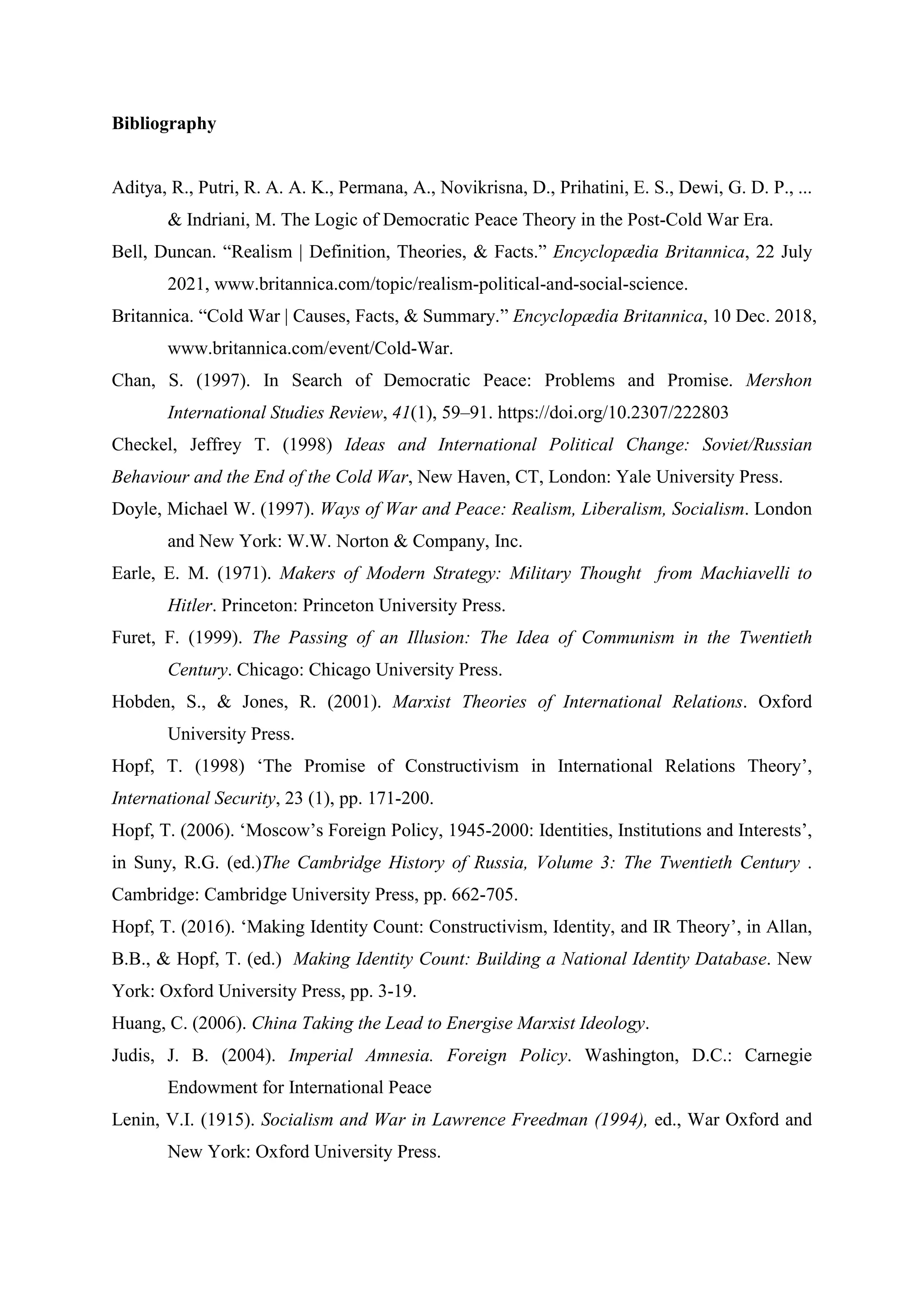 Bibliography
Aditya, R., Putri, R. A. A. K., Permana, A., Novikrisna, D., Prihatini, E. S., Dewi, G. D. P., ...
& Indriani, M. The Logic of Democratic Peace Theory in the Post-Cold War Era.
Bell, Duncan. “Realism | Definition, Theories, & Facts.” Encyclopædia Britannica, 22 July
2021, www.britannica.com/topic/realism-political-and-social-science.
Britannica. “Cold War | Causes, Facts, & Summary.” Encyclopædia Britannica, 10 Dec. 2018,
www.britannica.com/event/Cold-War.
Chan, S. (1997). In Search of Democratic Peace: Problems and Promise. Mershon
International Studies Review, 41(1), 59–91. https://doi.org/10.2307/222803
Checkel, Jeffrey T. (1998) Ideas and International Political Change: Soviet/Russian
Behaviour and the End of the Cold War, New Haven, CT, London: Yale University Press.
Doyle, Michael W. (1997). Ways of War and Peace: Realism, Liberalism, Socialism. London
and New York: W.W. Norton & Company, Inc.
Earle, E. M. (1971). Makers of Modern Strategy: Military Thought from Machiavelli to
Hitler. Princeton: Princeton University Press.
Furet, F. (1999). The Passing of an Illusion: The Idea of Communism in the Twentieth
Century. Chicago: Chicago University Press.
Hobden, S., & Jones, R. (2001). Marxist Theories of International Relations. Oxford
University Press.
Hopf, T. (1998) ‘The Promise of Constructivism in International Relations Theory’,
International Security, 23 (1), pp. 171-200.
Hopf, T. (2006). ‘Moscow’s Foreign Policy, 1945-2000: Identities, Institutions and Interests’,
in Suny, R.G. (ed.)The Cambridge History of Russia, Volume 3: The Twentieth Century .
Cambridge: Cambridge University Press, pp. 662-705.
Hopf, T. (2016). ‘Making Identity Count: Constructivism, Identity, and IR Theory’, in Allan,
B.B., & Hopf, T. (ed.) Making Identity Count: Building a National Identity Database. New
York: Oxford University Press, pp. 3-19.
Huang, C. (2006). China Taking the Lead to Energise Marxist Ideology.
Judis, J. B. (2004). Imperial Amnesia. Foreign Policy. Washington, D.C.: Carnegie
Endowment for International Peace
Lenin, V.I. (1915). Socialism and War in Lawrence Freedman (1994), ed., War Oxford and
New York: Oxford University Press.
 