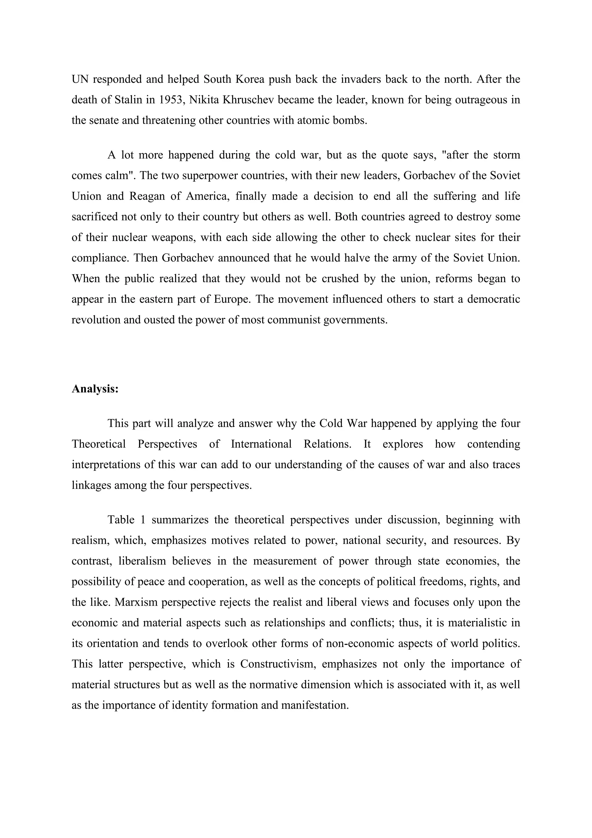 UN responded and helped South Korea push back the invaders back to the north. After the
death of Stalin in 1953, Nikita Khruschev became the leader, known for being outrageous in
the senate and threatening other countries with atomic bombs.
A lot more happened during the cold war, but as the quote says, "after the storm
comes calm". The two superpower countries, with their new leaders, Gorbachev of the Soviet
Union and Reagan of America, finally made a decision to end all the suffering and life
sacrificed not only to their country but others as well. Both countries agreed to destroy some
of their nuclear weapons, with each side allowing the other to check nuclear sites for their
compliance. Then Gorbachev announced that he would halve the army of the Soviet Union.
When the public realized that they would not be crushed by the union, reforms began to
appear in the eastern part of Europe. The movement influenced others to start a democratic
revolution and ousted the power of most communist governments.
Analysis:
This part will analyze and answer why the Cold War happened by applying the four
Theoretical Perspectives of International Relations. It explores how contending
interpretations of this war can add to our understanding of the causes of war and also traces
linkages among the four perspectives.
Table 1 summarizes the theoretical perspectives under discussion, beginning with
realism, which, emphasizes motives related to power, national security, and resources. By
contrast, liberalism believes in the measurement of power through state economies, the
possibility of peace and cooperation, as well as the concepts of political freedoms, rights, and
the like. Marxism perspective rejects the realist and liberal views and focuses only upon the
economic and material aspects such as relationships and conflicts; thus, it is materialistic in
its orientation and tends to overlook other forms of non-economic aspects of world politics.
This latter perspective, which is Constructivism, emphasizes not only the importance of
material structures but as well as the normative dimension which is associated with it, as well
as the importance of identity formation and manifestation.
 