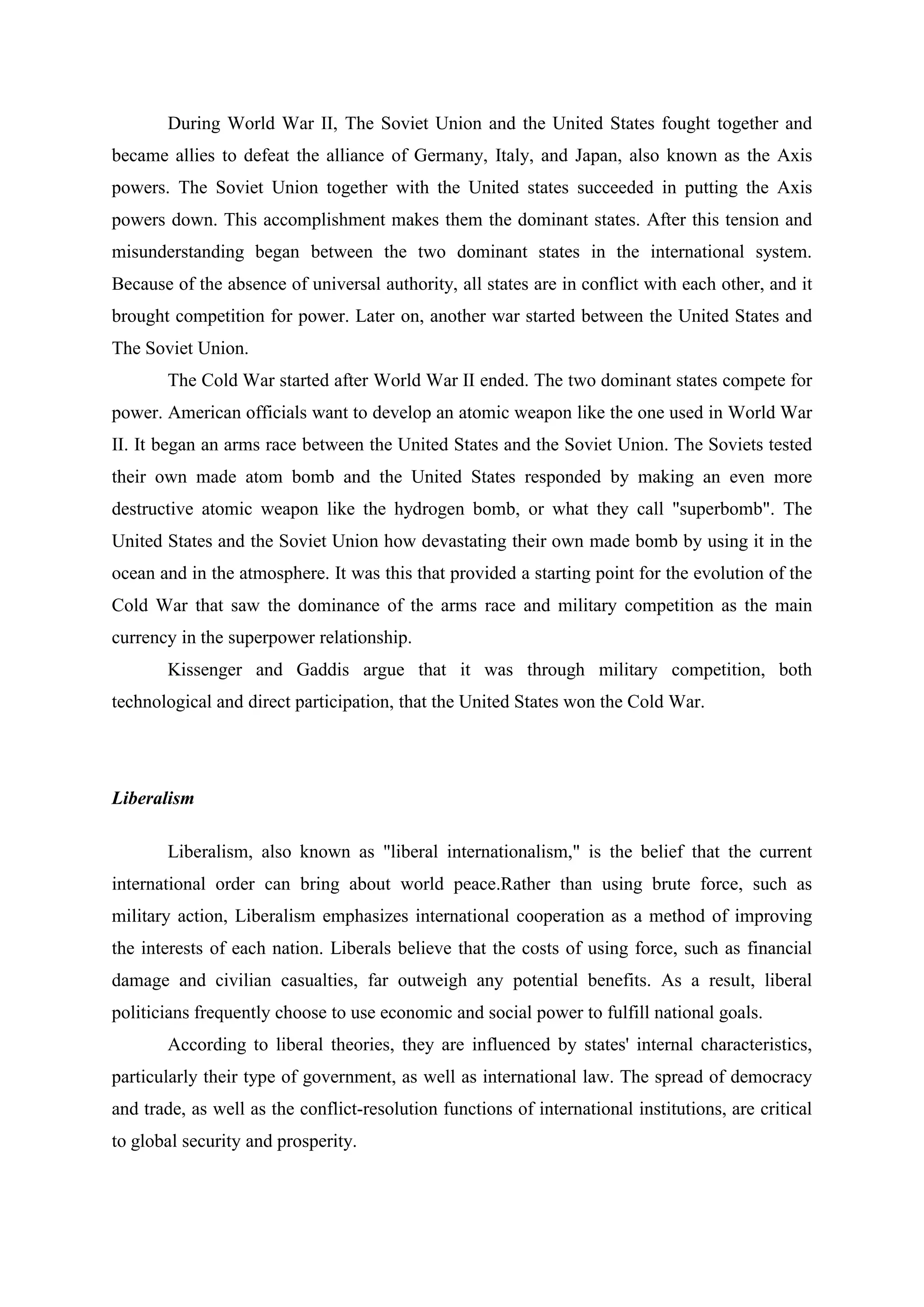 During World War II, The Soviet Union and the United States fought together and
became allies to defeat the alliance of Germany, Italy, and Japan, also known as the Axis
powers. The Soviet Union together with the United states succeeded in putting the Axis
powers down. This accomplishment makes them the dominant states. After this tension and
misunderstanding began between the two dominant states in the international system.
Because of the absence of universal authority, all states are in conflict with each other, and it
brought competition for power. Later on, another war started between the United States and
The Soviet Union.
The Cold War started after World War II ended. The two dominant states compete for
power. American officials want to develop an atomic weapon like the one used in World War
II. It began an arms race between the United States and the Soviet Union. The Soviets tested
their own made atom bomb and the United States responded by making an even more
destructive atomic weapon like the hydrogen bomb, or what they call "superbomb". The
United States and the Soviet Union how devastating their own made bomb by using it in the
ocean and in the atmosphere. It was this that provided a starting point for the evolution of the
Cold War that saw the dominance of the arms race and military competition as the main
currency in the superpower relationship.
Kissenger and Gaddis argue that it was through military competition, both
technological and direct participation, that the United States won the Cold War.
Liberalism
Liberalism, also known as "liberal internationalism," is the belief that the current
international order can bring about world peace.Rather than using brute force, such as
military action, Liberalism emphasizes international cooperation as a method of improving
the interests of each nation. Liberals believe that the costs of using force, such as financial
damage and civilian casualties, far outweigh any potential benefits. As a result, liberal
politicians frequently choose to use economic and social power to fulfill national goals.
According to liberal theories, they are influenced by states' internal characteristics,
particularly their type of government, as well as international law. The spread of democracy
and trade, as well as the conflict-resolution functions of international institutions, are critical
to global security and prosperity.
 