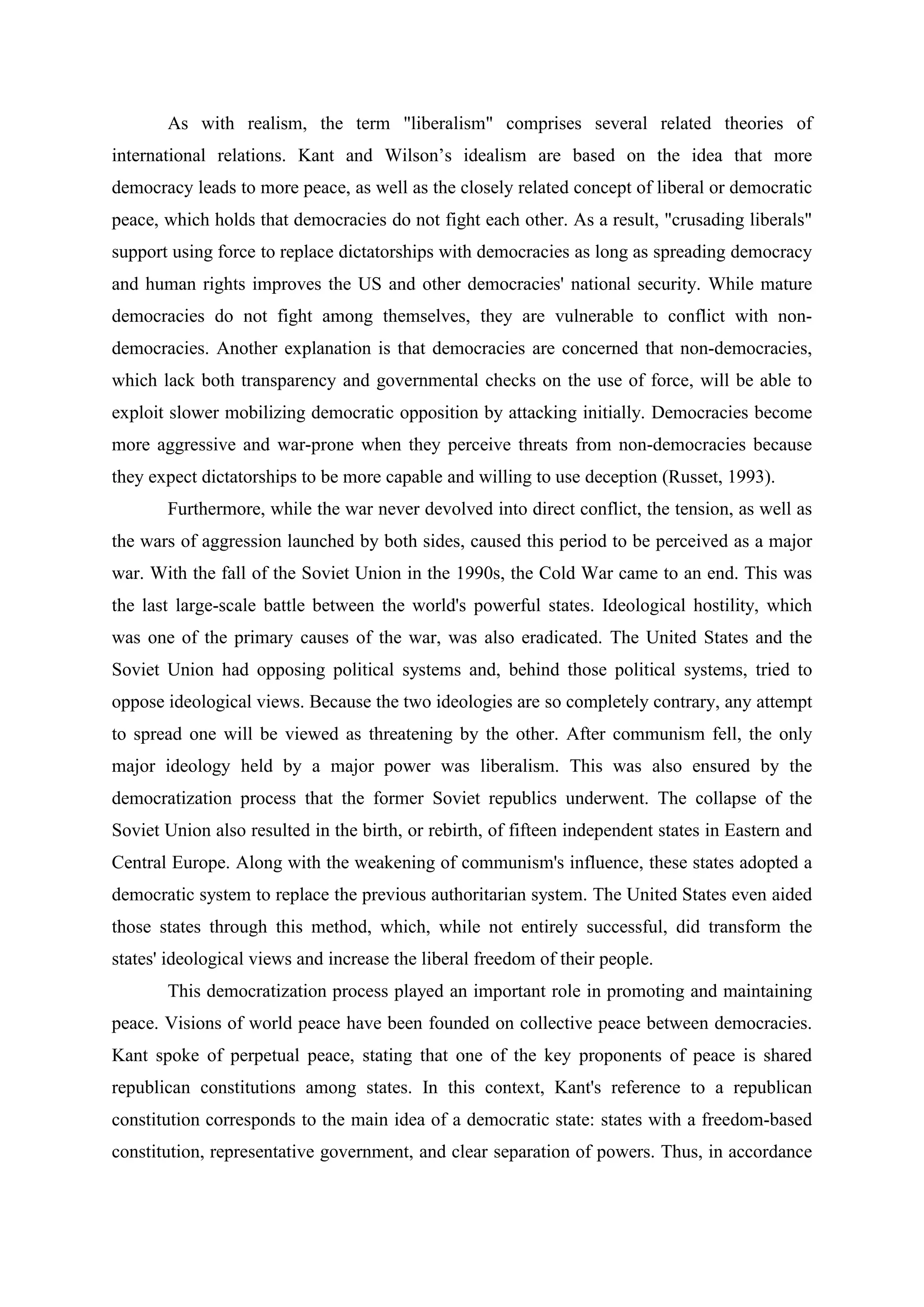 As with realism, the term "liberalism" comprises several related theories of
international relations. Kant and Wilson’s idealism are based on the idea that more
democracy leads to more peace, as well as the closely related concept of liberal or democratic
peace, which holds that democracies do not fight each other. As a result, "crusading liberals"
support using force to replace dictatorships with democracies as long as spreading democracy
and human rights improves the US and other democracies' national security. While mature
democracies do not fight among themselves, they are vulnerable to conflict with non-
democracies. Another explanation is that democracies are concerned that non-democracies,
which lack both transparency and governmental checks on the use of force, will be able to
exploit slower mobilizing democratic opposition by attacking initially. Democracies become
more aggressive and war-prone when they perceive threats from non-democracies because
they expect dictatorships to be more capable and willing to use deception (Russet, 1993).
Furthermore, while the war never devolved into direct conflict, the tension, as well as
the wars of aggression launched by both sides, caused this period to be perceived as a major
war. With the fall of the Soviet Union in the 1990s, the Cold War came to an end. This was
the last large-scale battle between the world's powerful states. Ideological hostility, which
was one of the primary causes of the war, was also eradicated. The United States and the
Soviet Union had opposing political systems and, behind those political systems, tried to
oppose ideological views. Because the two ideologies are so completely contrary, any attempt
to spread one will be viewed as threatening by the other. After communism fell, the only
major ideology held by a major power was liberalism. This was also ensured by the
democratization process that the former Soviet republics underwent. The collapse of the
Soviet Union also resulted in the birth, or rebirth, of fifteen independent states in Eastern and
Central Europe. Along with the weakening of communism's influence, these states adopted a
democratic system to replace the previous authoritarian system. The United States even aided
those states through this method, which, while not entirely successful, did transform the
states' ideological views and increase the liberal freedom of their people.
This democratization process played an important role in promoting and maintaining
peace. Visions of world peace have been founded on collective peace between democracies.
Kant spoke of perpetual peace, stating that one of the key proponents of peace is shared
republican constitutions among states. In this context, Kant's reference to a republican
constitution corresponds to the main idea of a democratic state: states with a freedom-based
constitution, representative government, and clear separation of powers. Thus, in accordance
 