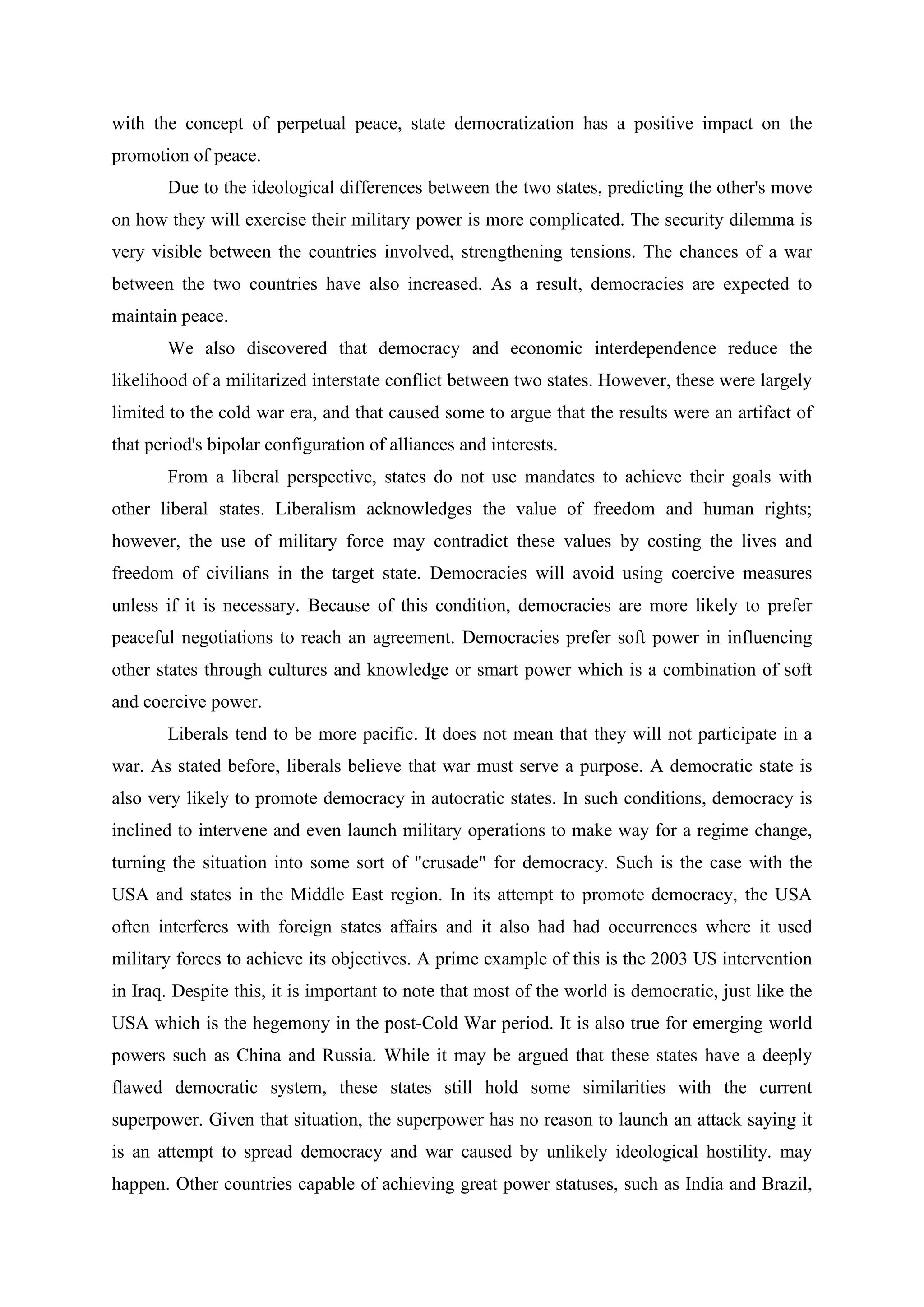 with the concept of perpetual peace, state democratization has a positive impact on the
promotion of peace.
Due to the ideological differences between the two states, predicting the other's move
on how they will exercise their military power is more complicated. The security dilemma is
very visible between the countries involved, strengthening tensions. The chances of a war
between the two countries have also increased. As a result, democracies are expected to
maintain peace.
We also discovered that democracy and economic interdependence reduce the
likelihood of a militarized interstate conflict between two states. However, these were largely
limited to the cold war era, and that caused some to argue that the results were an artifact of
that period's bipolar configuration of alliances and interests.
From a liberal perspective, states do not use mandates to achieve their goals with
other liberal states. Liberalism acknowledges the value of freedom and human rights;
however, the use of military force may contradict these values by costing the lives and
freedom of civilians in the target state. Democracies will avoid using coercive measures
unless if it is necessary. Because of this condition, democracies are more likely to prefer
peaceful negotiations to reach an agreement. Democracies prefer soft power in influencing
other states through cultures and knowledge or smart power which is a combination of soft
and coercive power.
Liberals tend to be more pacific. It does not mean that they will not participate in a
war. As stated before, liberals believe that war must serve a purpose. A democratic state is
also very likely to promote democracy in autocratic states. In such conditions, democracy is
inclined to intervene and even launch military operations to make way for a regime change,
turning the situation into some sort of "crusade" for democracy. Such is the case with the
USA and states in the Middle East region. In its attempt to promote democracy, the USA
often interferes with foreign states affairs and it also had had occurrences where it used
military forces to achieve its objectives. A prime example of this is the 2003 US intervention
in Iraq. Despite this, it is important to note that most of the world is democratic, just like the
USA which is the hegemony in the post-Cold War period. It is also true for emerging world
powers such as China and Russia. While it may be argued that these states have a deeply
flawed democratic system, these states still hold some similarities with the current
superpower. Given that situation, the superpower has no reason to launch an attack saying it
is an attempt to spread democracy and war caused by unlikely ideological hostility. may
happen. Other countries capable of achieving great power statuses, such as India and Brazil,
 