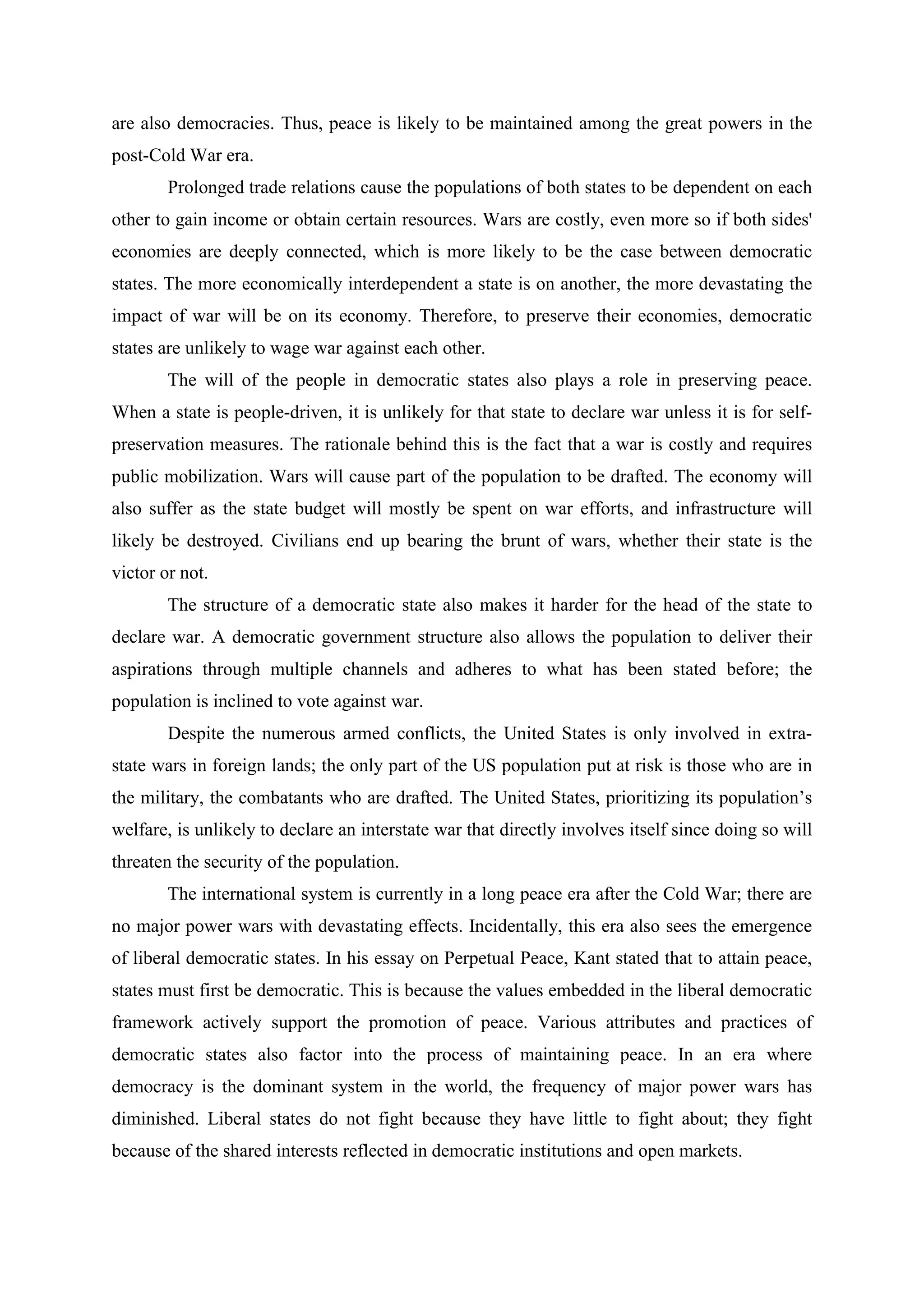 are also democracies. Thus, peace is likely to be maintained among the great powers in the
post-Cold War era.
Prolonged trade relations cause the populations of both states to be dependent on each
other to gain income or obtain certain resources. Wars are costly, even more so if both sides'
economies are deeply connected, which is more likely to be the case between democratic
states. The more economically interdependent a state is on another, the more devastating the
impact of war will be on its economy. Therefore, to preserve their economies, democratic
states are unlikely to wage war against each other.
The will of the people in democratic states also plays a role in preserving peace.
When a state is people-driven, it is unlikely for that state to declare war unless it is for self-
preservation measures. The rationale behind this is the fact that a war is costly and requires
public mobilization. Wars will cause part of the population to be drafted. The economy will
also suffer as the state budget will mostly be spent on war efforts, and infrastructure will
likely be destroyed. Civilians end up bearing the brunt of wars, whether their state is the
victor or not.
The structure of a democratic state also makes it harder for the head of the state to
declare war. A democratic government structure also allows the population to deliver their
aspirations through multiple channels and adheres to what has been stated before; the
population is inclined to vote against war.
Despite the numerous armed conflicts, the United States is only involved in extra-
state wars in foreign lands; the only part of the US population put at risk is those who are in
the military, the combatants who are drafted. The United States, prioritizing its population’s
welfare, is unlikely to declare an interstate war that directly involves itself since doing so will
threaten the security of the population.
The international system is currently in a long peace era after the Cold War; there are
no major power wars with devastating effects. Incidentally, this era also sees the emergence
of liberal democratic states. In his essay on Perpetual Peace, Kant stated that to attain peace,
states must first be democratic. This is because the values embedded in the liberal democratic
framework actively support the promotion of peace. Various attributes and practices of
democratic states also factor into the process of maintaining peace. In an era where
democracy is the dominant system in the world, the frequency of major power wars has
diminished. Liberal states do not fight because they have little to fight about; they fight
because of the shared interests reflected in democratic institutions and open markets.
 