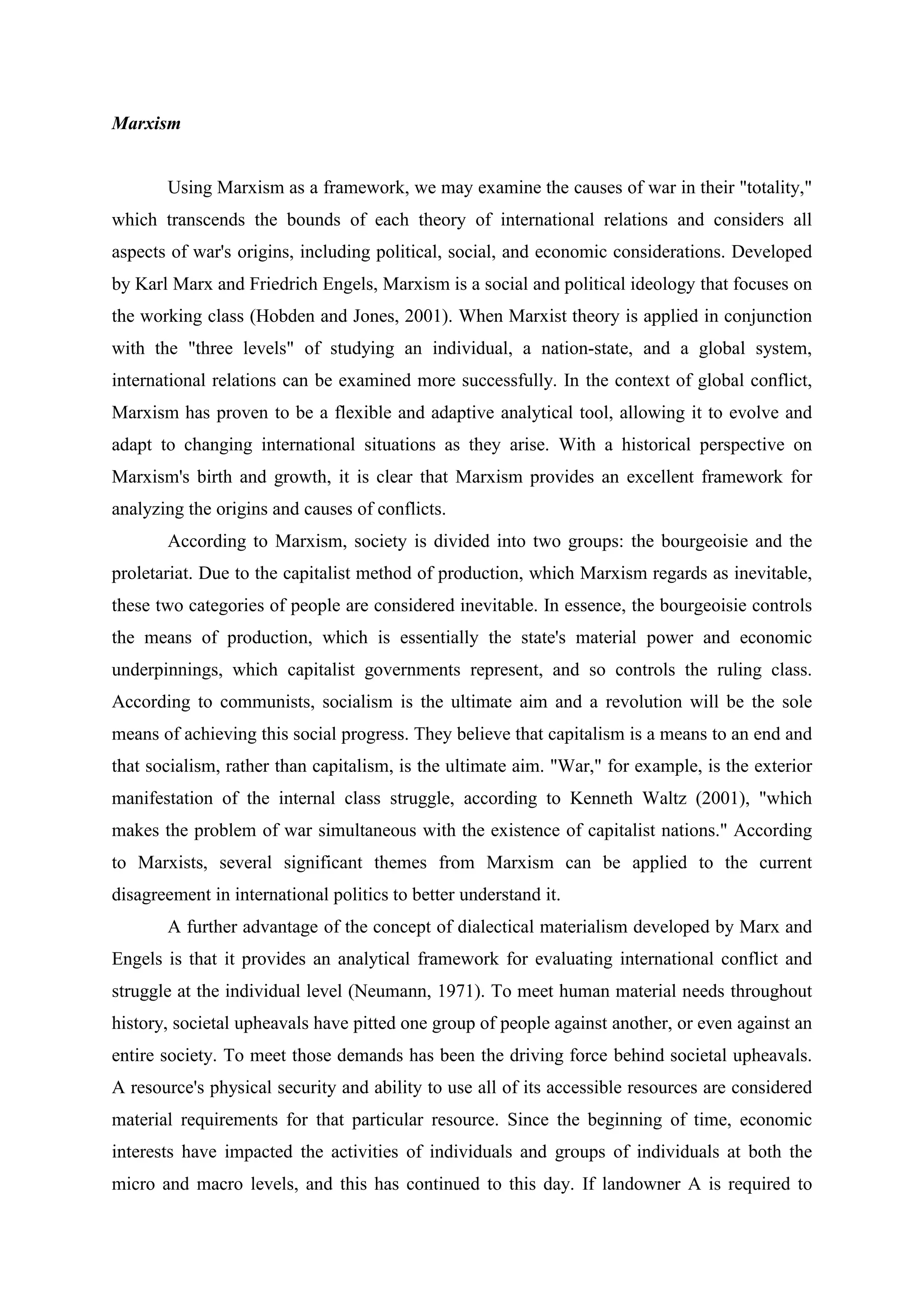 Marxism
Using Marxism as a framework, we may examine the causes of war in their "totality,"
which transcends the bounds of each theory of international relations and considers all
aspects of war's origins, including political, social, and economic considerations. Developed
by Karl Marx and Friedrich Engels, Marxism is a social and political ideology that focuses on
the working class (Hobden and Jones, 2001). When Marxist theory is applied in conjunction
with the "three levels" of studying an individual, a nation-state, and a global system,
international relations can be examined more successfully. In the context of global conflict,
Marxism has proven to be a flexible and adaptive analytical tool, allowing it to evolve and
adapt to changing international situations as they arise. With a historical perspective on
Marxism's birth and growth, it is clear that Marxism provides an excellent framework for
analyzing the origins and causes of conflicts.
According to Marxism, society is divided into two groups: the bourgeoisie and the
proletariat. Due to the capitalist method of production, which Marxism regards as inevitable,
these two categories of people are considered inevitable. In essence, the bourgeoisie controls
the means of production, which is essentially the state's material power and economic
underpinnings, which capitalist governments represent, and so controls the ruling class.
According to communists, socialism is the ultimate aim and a revolution will be the sole
means of achieving this social progress. They believe that capitalism is a means to an end and
that socialism, rather than capitalism, is the ultimate aim. "War," for example, is the exterior
manifestation of the internal class struggle, according to Kenneth Waltz (2001), "which
makes the problem of war simultaneous with the existence of capitalist nations." According
to Marxists, several significant themes from Marxism can be applied to the current
disagreement in international politics to better understand it.
A further advantage of the concept of dialectical materialism developed by Marx and
Engels is that it provides an analytical framework for evaluating international conflict and
struggle at the individual level (Neumann, 1971). To meet human material needs throughout
history, societal upheavals have pitted one group of people against another, or even against an
entire society. To meet those demands has been the driving force behind societal upheavals.
A resource's physical security and ability to use all of its accessible resources are considered
material requirements for that particular resource. Since the beginning of time, economic
interests have impacted the activities of individuals and groups of individuals at both the
micro and macro levels, and this has continued to this day. If landowner A is required to
 