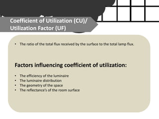 Coefficient of Utilization (CU)/
Utilization Factor (UF)
• The ratio of the total flux received by the surface to the total lamp flux.
Factors influencing coefficient of utilization:
• The efficiency of the luminaire
• The luminaire distribution
• The geometry of the space
• The reflectance’s of the room surface
 