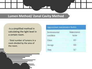 Lumen Method/ Zonal Cavity Method
-Is a simplified method in
calculating the light level in
a certain room.
- Total number of lumens in a
room divided by the area of
the room.
 