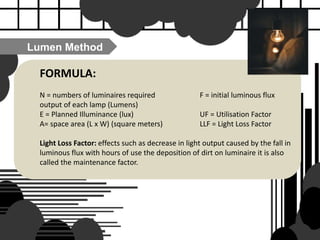 FORMULA:
N = numbers of luminaires required F = initial luminous flux
output of each lamp (Lumens)
E = Planned Illuminance (lux) UF = Utilisation Factor
A= space area (L x W) (square meters) LLF = Light Loss Factor
Light Loss Factor: effects such as decrease in light output caused by the fall in
luminous flux with hours of use the deposition of dirt on luminaire it is also
called the maintenance factor.
Lumen Method
 
