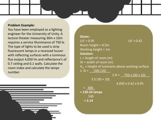 Problem Example:
You have been employed as a lighting
engineer for the University of Unity. A
lecture theater measuring 30m x 10m
requires a service Illuminance of 750 lx.
The type of lights to be used is strip
fluorescent lamps in a recessed louver
with reflecting surfaces with a luminous
flux output 4,050 lm and reflectance’s of
0.7 ceiling and 0.1 walls. Calculate the
room index and calculate the lamps
number.
Given:
LLF = 0.95 UF = 0.42
Room height = 4.5m
Working height = 1m
Solution:
L = length of room (m)
W = width of room (m)
Hm = Height of luminaire above working surface
1. N = __ (30) (10) __
2.N = __750 x (30 x 10) __
3.5 (30 + 10)
4,050 x 0.42 x 0.95
= _300_
= 139.24 lamps
140
= 2.14
 