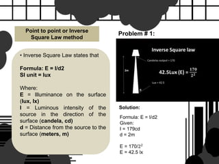 Point to point or Inverse
Square Law method
• Inverse Square Law states that
Formula: E = I/d2
SI unit = lux
Where:
E = Illuminance on the surface
(lux, lx)
I = Luminous intensity of the
source in the direction of the
surface (candela, cd)
d = Distance from the source to the
surface (meters, m)
Problem # 1:
Solution:
Formula: E = I/d2
Given:
I = 179cd
d = 2m
E = 170/22
E = 42.5 lx
 