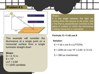 Problem # 2:
Where:
θ is the angle between the light ray
coming from the source to the point, and
a line that is perpendicular (normal) to the
plane or surface on which the illuminance
is being measured or calculated
This example will consider the
illuminance at a single point on a
horizontal surface from a single
luminaire straight down
Given:
D = 2.13 m
θ = 15°
LLF = 0.85
I = 2200 candelas
Solution:
E = I/ d2 x cos θ x LLFTOTAL
E = 2200 cd x cos 15° x 0.85 / 2.13 m2
E = 398 lux (maintained)
Formula: E = I/ d2 cos θ
 