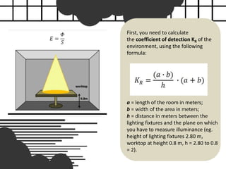 First, you need to calculate
the coefficient of detection KR of the
environment, using the following
formula:
a = length of the room in meters;
b = width of the area in meters;
h = distance in meters between the
lighting fixtures and the plane on which
you have to measure illuminance (eg.
height of lighting fixtures 2.80 m,
worktop at height 0.8 m, h = 2.80 to 0.8
= 2).
 