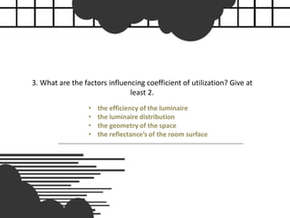 3. What are the factors influencing coefficient of utilization? Give at
least 2.
• the efficiency of the luminaire
• the luminaire distribution
• the geometry of the space
• the reflectance’s of the room surface
 