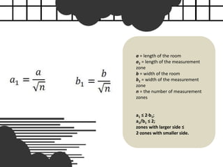 a = length of the room
a1 = length of the measurement
zone
b = width of the room
b1 = width of the measurement
zone
n = the number of measurement
zones
a1 ≤ 2·b1;
a1/b1 ≤ 2;
zones with larger side ≤
2·zones with smaller side.
 
