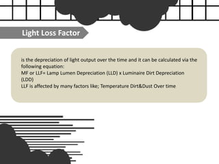 is the depreciation of light output over the time and it can be calculated via the
following equation:
MF or LLF= Lamp Lumen Depreciation (LLD) x Luminaire Dirt Depreciation
(LDD)
LLF is affected by many factors like; Temperature Dirt&Dust Over time
Light Loss Factor
 