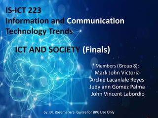 ICT AND SOCIETY (Finals)
Members (Group 8):
Mark John Victoria
Archie Lacanlale Reyes
Judy ann Gomez Palma
John Vincent Labordio
IS-ICT 223
Information and Communication
Technology Trends
by: Dr. Rosemarie S. Guirre for BPC Use Only
 