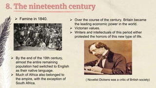 8. The nineteenth century
 Famine in 1840.
 By the end of the 19th century,
almost the entire remaining
population had switched to English
as their native language.
 Much of Africa also belonged to
the empire, with the exception of
South Africa.
 Over the course of the century, Britain became
the leading economic power in the world.
 Victorian values.
 Writers and intellectuals of this period either
protested the horrors of this new type of life.
( Novelist Dickens was a critic of British society)
 