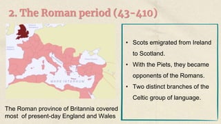 2. The Roman period (43-410)
The Roman province of Britannia covered
most of present-day England and Wales
• Scots emigrated from Ireland
to Scotland.
• With the Piets, they became
opponents of the Romans.
• Two distinct branches of the
Celtic group of language.
 