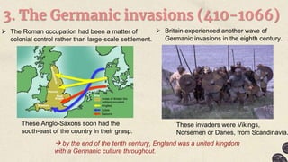 3. The Germanic invasions (410-1066)
 The Roman occupation had been a matter of
colonial control rather than large-scale settlement.
These Anglo-Saxons soon had the
south-east of the country in their grasp.
 Britain experienced another wave of
Germanic invasions in the eighth century.
These invaders were Vikings,
Norsemen or Danes, from Scandinavia.
 by the end of the tenth century, England was a united kingdom
with a Germanic culture throughout.
 