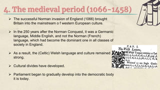 4. The medieval period (1066-1458)
 The successful Norman invasion of England (1066) brought
Britain into the mainstream o f western European culture.
 In the 250 years after the Norman Conquest, it was a Germanic
language, Middle English, and not the Norman (French)
language, which had become the dominant one in all classes of
society in England.
 As a result, the (Celtic) Welsh language and culture remained
strong.
 Cultural divides have developed.
 Parliament began to gradually develop into the democratic body
it is today.
 