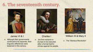 6. The seventeenth century.
James VI & I
 Although their governments
continued to be separate, their
linguistic differences were
lessened in this century.
Charles I
 the first monarch in
Europe to be executed
after a formal trial for
crimes against his people.
William III & Mary II
 The ‘Glorious Revolution’
 