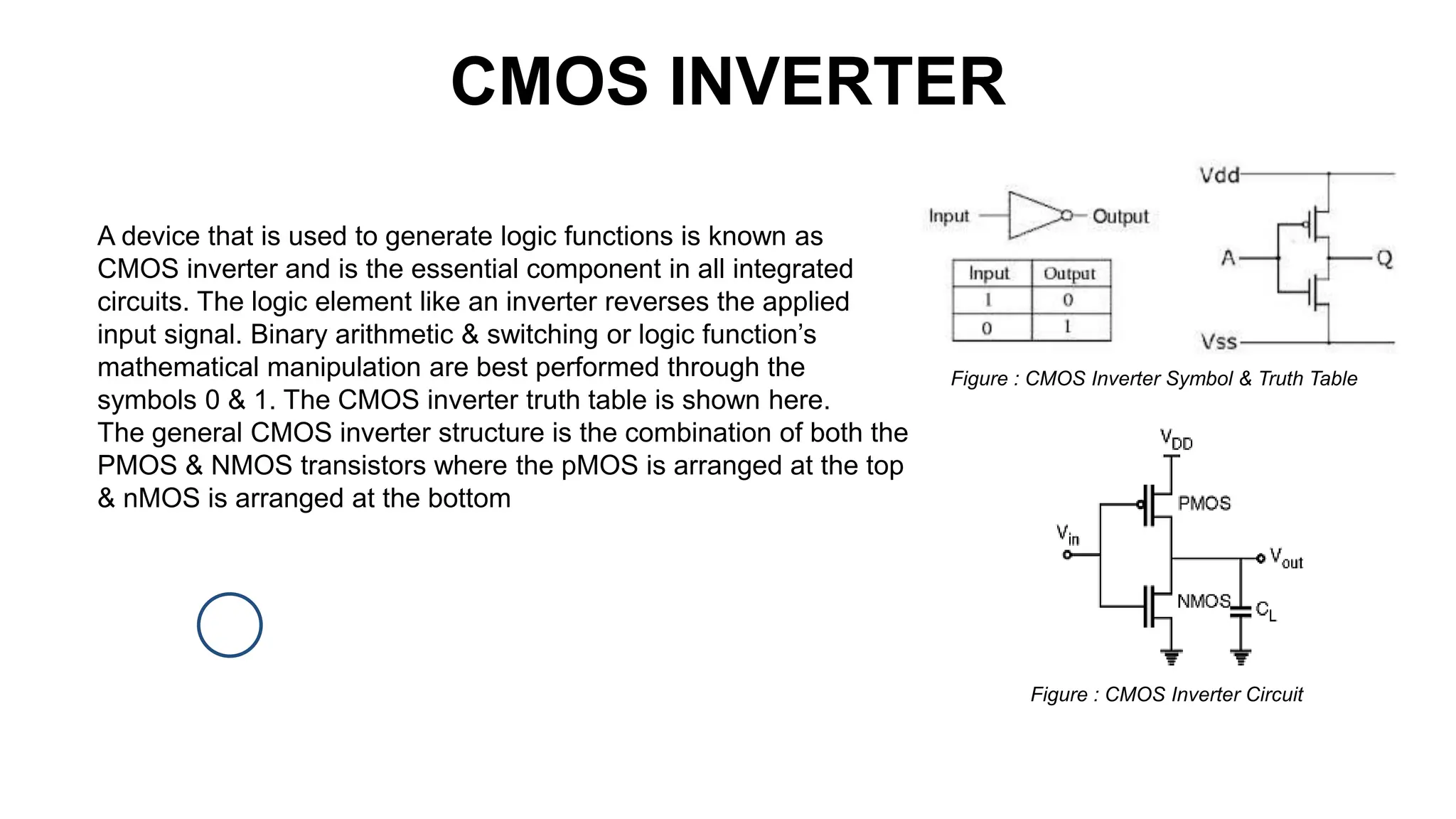 CMOS INVERTER
A device that is used to generate logic functions is known as
CMOS inverter and is the essential component in all integrated
circuits. The logic element like an inverter reverses the applied
input signal. Binary arithmetic & switching or logic function’s
mathematical manipulation are best performed through the
symbols 0 & 1. The CMOS inverter truth table is shown here.
The general CMOS inverter structure is the combination of both the
PMOS & NMOS transistors where the pMOS is arranged at the top
& nMOS is arranged at the bottom
Figure : CMOS Inverter Symbol & Truth Table
Figure : CMOS Inverter Circuit
 