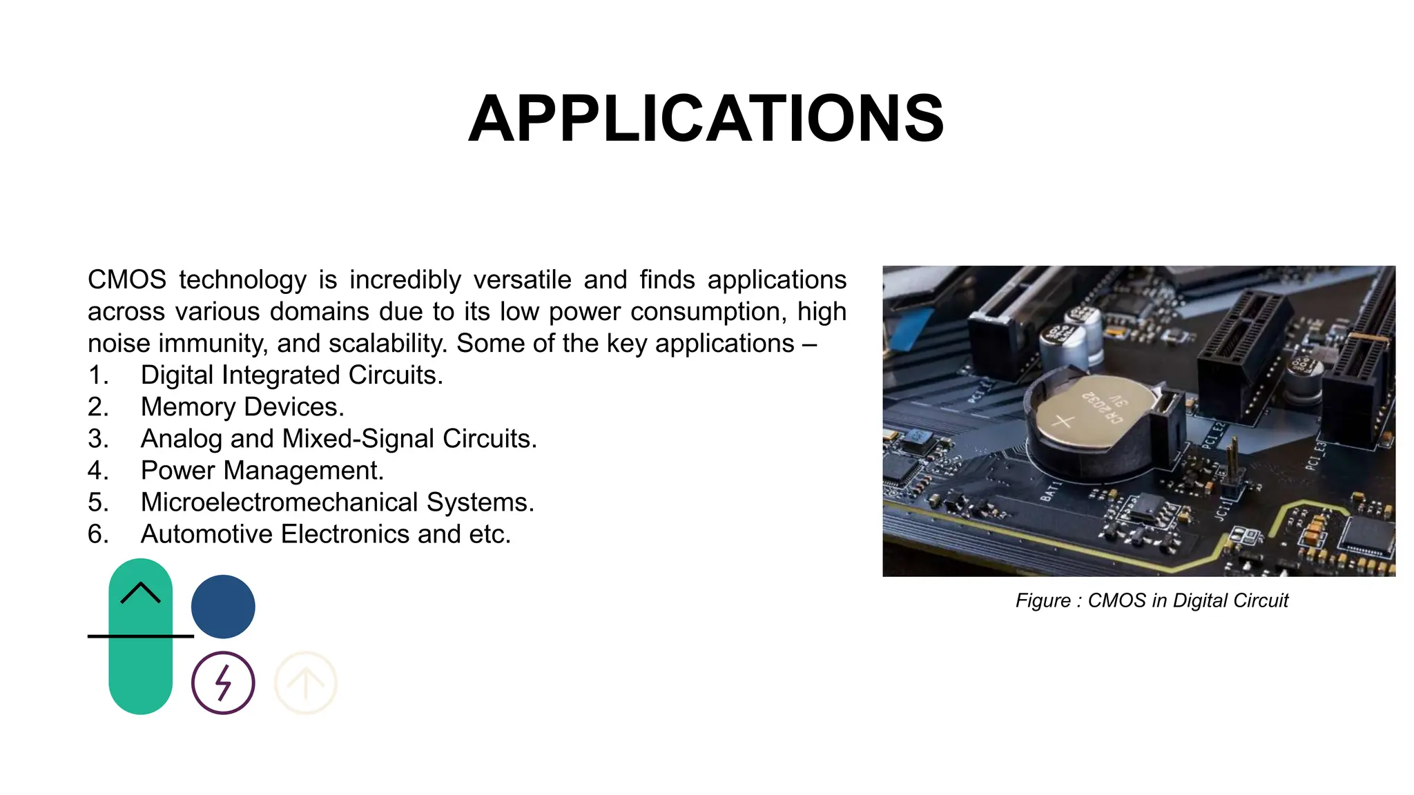 APPLICATIONS
CMOS technology is incredibly versatile and finds applications
across various domains due to its low power consumption, high
noise immunity, and scalability. Some of the key applications –
1. Digital Integrated Circuits.
2. Memory Devices.
3. Analog and Mixed-Signal Circuits.
4. Power Management.
5. Microelectromechanical Systems.
6. Automotive Electronics and etc.
Figure : CMOS in Digital Circuit
 