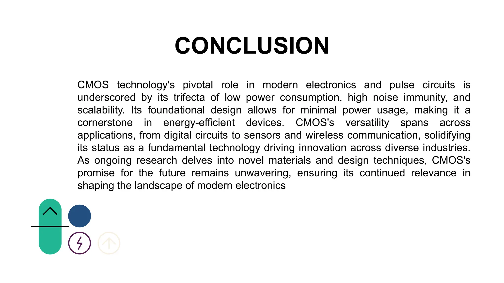 CONCLUSION
CMOS technology's pivotal role in modern electronics and pulse circuits is
underscored by its trifecta of low power consumption, high noise immunity, and
scalability. Its foundational design allows for minimal power usage, making it a
cornerstone in energy-efficient devices. CMOS's versatility spans across
applications, from digital circuits to sensors and wireless communication, solidifying
its status as a fundamental technology driving innovation across diverse industries.
As ongoing research delves into novel materials and design techniques, CMOS's
promise for the future remains unwavering, ensuring its continued relevance in
shaping the landscape of modern electronics
 